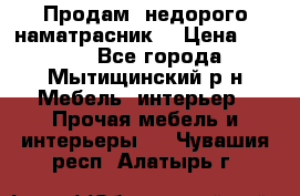 Продам  недорого наматрасник  › Цена ­ 6 500 - Все города, Мытищинский р-н Мебель, интерьер » Прочая мебель и интерьеры   . Чувашия респ.,Алатырь г.